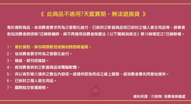 《 此商品不適用7天鑑賞期,無法退換貨 》，易於腐敗商品、依消費者要求所為之客製化給付、已拆封之影音商品或已拆封之個人衛生用品等,經業者，告知消費者將排除7日解除權時,將不再適用消費者保護法(以下簡稱消保法)第19條規定之7日解除權。1、 易於腐敗、