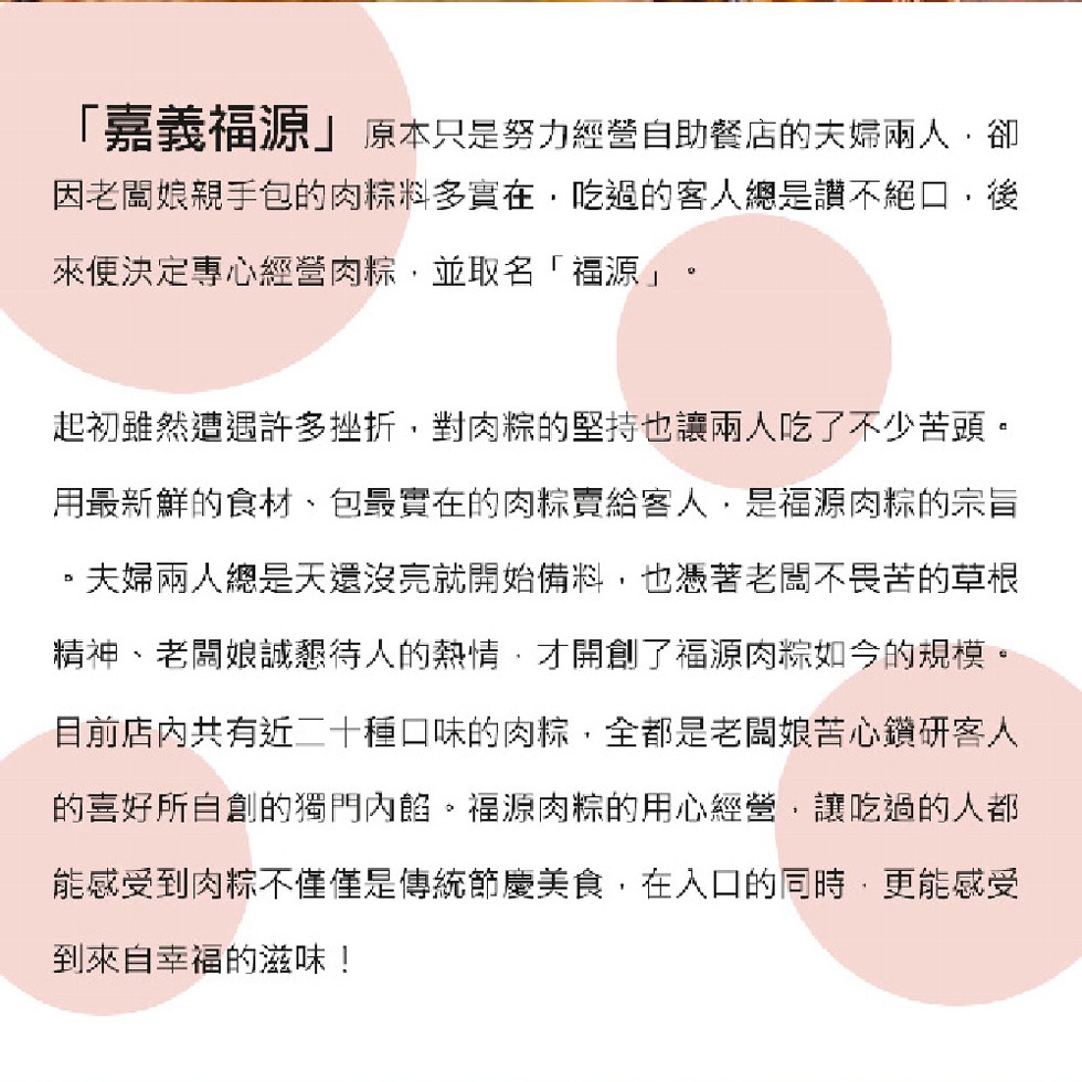 嘉義福源原本只是努力經營自助餐店的夫婦兩人,卻，因老闆娘親手包的肉粽料多實在,吃過的客人總是讚不絕口,後，來便決定專心經營肉粽,並取名福源。起初雖然遭遇許多挫折,對肉粽的堅持也讓兩人吃了不少苦頭。用最新鮮的食材、包最實在的肉粽賣給客人,是福源肉粽的宗