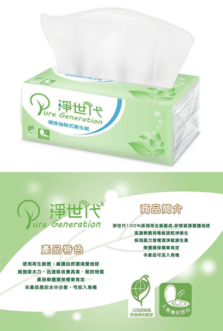 ()淨世代,環保抽取式衛生紙,商品簡介,()淨世代,淨世代100%採用再生紙製成,珍惜資源愛護地球,高溫殺菌消毒紙張乾淨衛生,採用風力發電潔淨能源生產,榮獲環保標章肯定,產品特色,本產品可丢入馬桶,使用再生紙漿,維護自然環境愛地球,超強吸水力,迅速吸