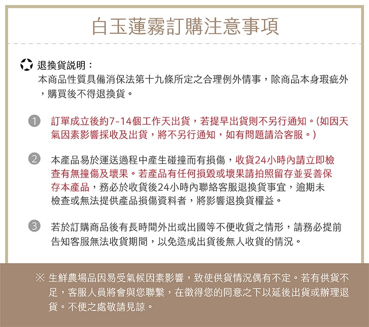 白玉蓮霧訂購注意事項,退換貨說明:本商品性質具備消保法第十九條所定之合理例外情事,除商品本身瑕疵外,購買後不得退換貨。訂單成立後約7-14個工作天出貨,若提早出貨則不另行通知。(如因天,氣因素影響採收及出貨,將不另行通知,如有問題請洽客服。),2本產