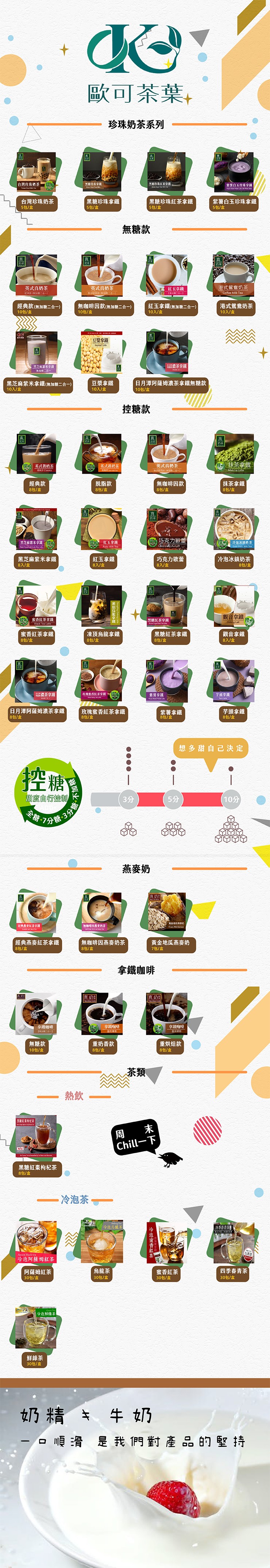 歐可茶葉,珍珠奶茶系列，台灣珍珠奶茶，常第白玉珍球拿，台灣珍珠奶茶，5包/盒，黑糖珍珠拿鐵，5包/盒，黑糖珍珠紅茶拿鐵，5包/盒，紫薯白玉珍珠拿鐵，5包/盒，無糖款，英式真奶茶，英式真奶茶，紅玉拿鐵，( 二合ー】，港式駕鴦奶茶，經身款的二ニ会一)，無