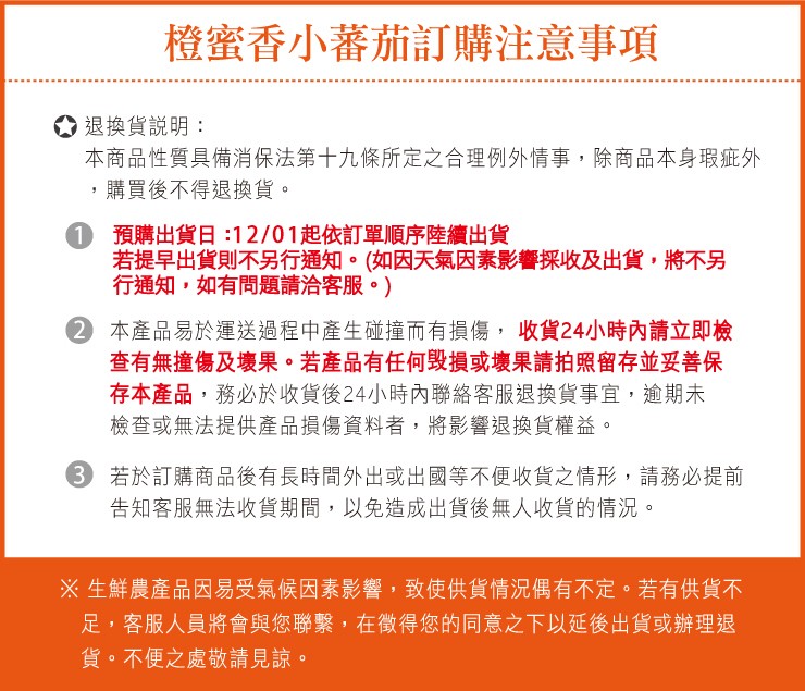 橙蜜香小蕃茄訂購注意事項，退換貨說明:本商品性質具備消保法第十九條所定之合理例外情事,除商品本身瑕疵外，購買後不得退換貨。預購出貨日:12/01起依訂單順序陸續出貨，若提早出貨則不另行通知。 (如因天氣因素影響採收及出貨,將不另，行通知,如有問題請洽