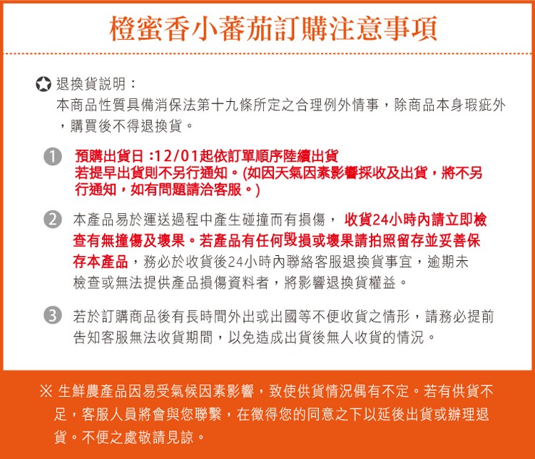 橙蜜香小蕃茄訂購注意事項，退換貨說明:本商品性質具備消保法第十九條所定之合理例外情事,除商品本身瑕疵外，購買後不得退換貨。1 預購出貨日:12/01起依訂單順序陸續出貨，若提早出貨則不另行通知。 如因天氣因素影響採收及出貨,將不另，行通知,如有問題請