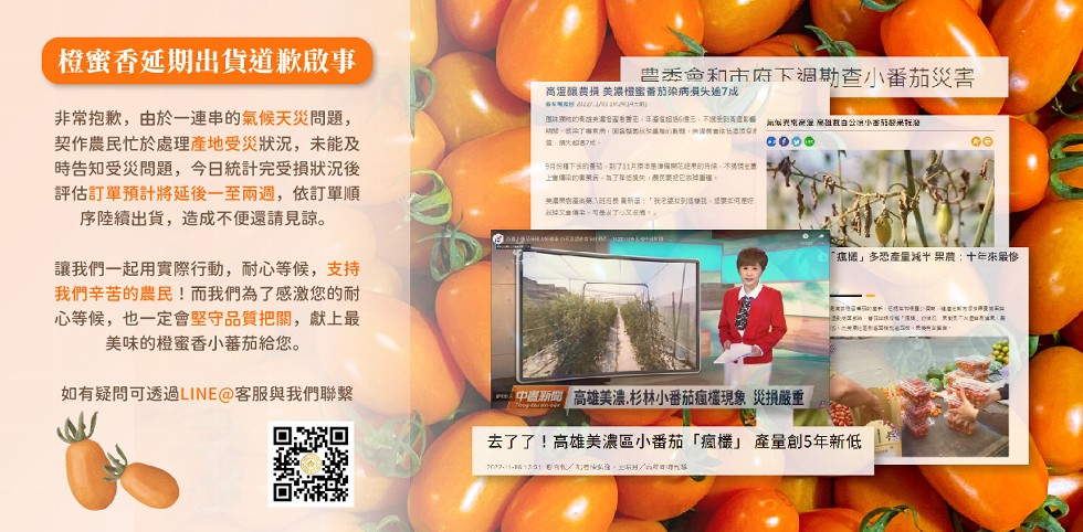 橙蜜香延期出貨道歉啟事，非常抱歉,由於一連串的氣候天災問題,契作農民忙於處理產地受災狀況,未能及，時告知受災問題,今日統計完受損狀況後，評估訂單預計將延後一至兩週,依訂單順，序陸續出貨,造成不便還請見諒。讓我們一起用實際行動,耐心等候,支持，我們辛苦