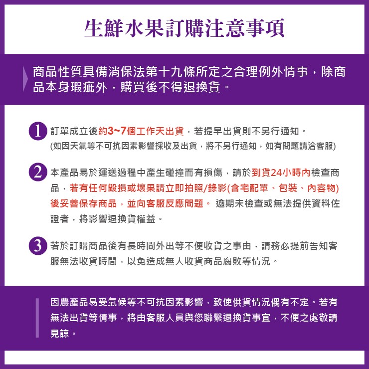 生鮮水果訂購注意事項,商品性質具備消保法第十九條所定之合理例外情事,除商,品本身瑕疵外,購買後不得退換貨。1 訂單成立後約3~7個工作天出貨,若提早出貨則不另行通知。(如因天氣等不可抗因素影響採收及出貨,將不另行通知,如有問題請洽客服),2 本產品易