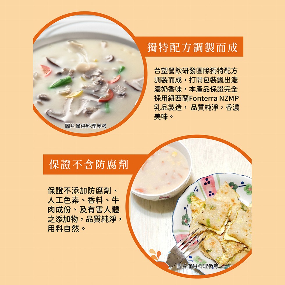圖片僅供料理參考,保證不含防腐劑,保證不添加防腐劑、人工色素、香料、牛,肉成份、及有害人體,之添加物,品質純淨,用料自然。獨特配方調製而成,台塑餐飲研發團隊獨特配方,調製而成,打開包裝飄出濃,濃奶香味,本產品保證完全,採用紐西蘭Fonterra NZ