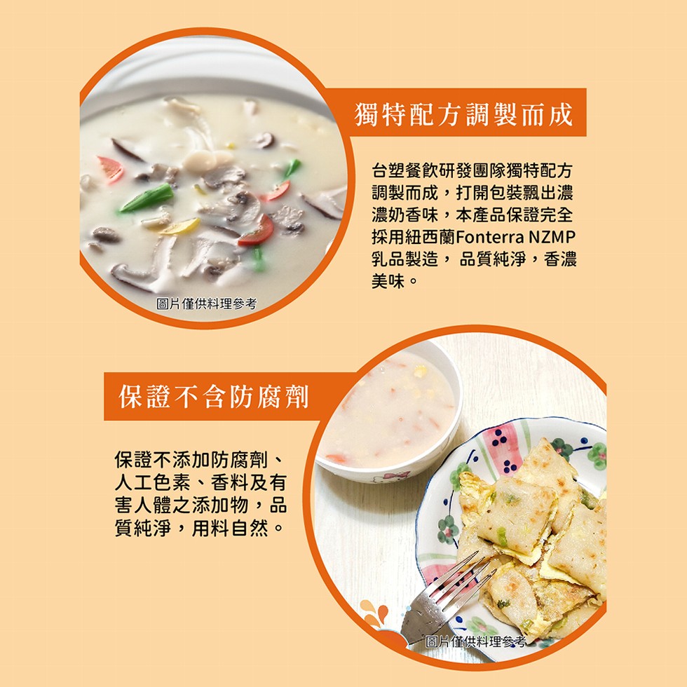 圖片僅供料理參考,保證不含防腐劑,保證不添加防腐劑、人工色素、香料及有,害人體之添加物,品,質純淨,用料自然。獨特配方調製而成,台塑餐飲研發團隊獨特配方,調製而成,打開包裝飄出濃,濃奶香味,本產品保證完全,採用紐西蘭Fonterra NZMP,乳品製