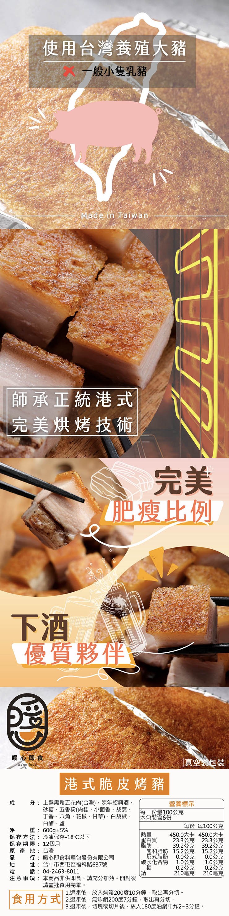 使用台灣養殖大豬,一般小隻乳豬,師承正統港式,完美烘烤技術,肥瘦比例,優質夥伴,暖心即食,港式脆皮烤豬,真空袋包裝,分:上選黑豬五花肉(台灣)、陳年紹興酒、砂糖、五香粉(肉桂、小茴香、胡荽、營養標示,丁香、八角、花椒、甘草)、白胡椒、白醋、鹽,每一份