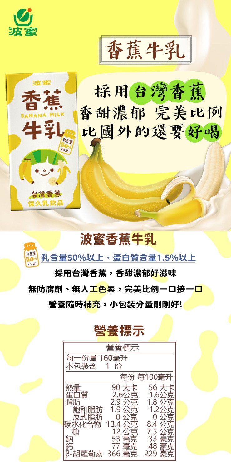 香蕉牛乳,採用台灣香蕉,香甜濃郁 完美比例,牛乳比國外的還要好喝,乳含量,台灣香蕉,保久乳飲品,波蜜香蕉牛乳,乳含量,乳含量50%以上、蛋白質含量1.5%以上,採用台灣香蕉,香甜濃郁好滋味,無防腐劑、無人工色素,完美比例一口接一口,營養隨時補充,小包