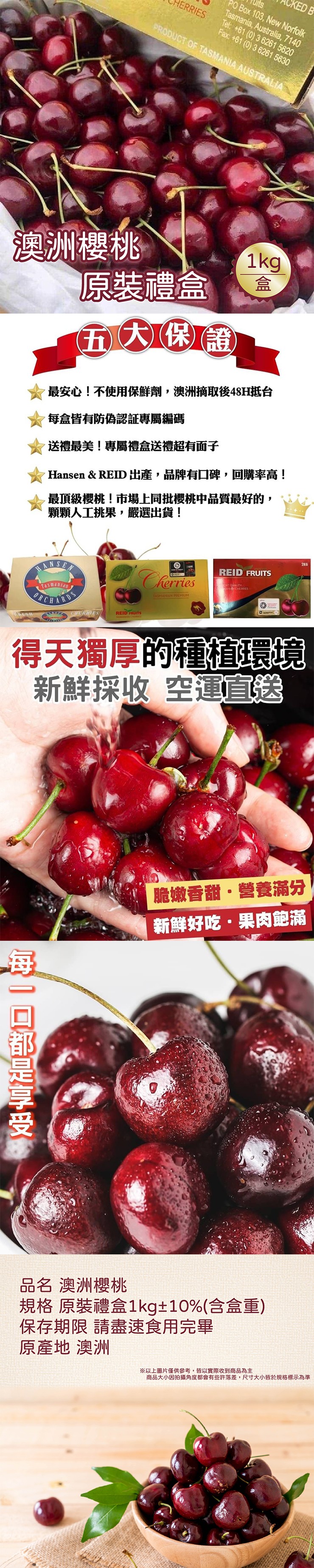 澳洲櫻桃,每一口都是享受,原裝禮盒,五大保證,最安心!不使用保鮮劑,澳洲摘取後48H抵台,每盒皆有防偽認証專屬編碼,送禮最美!專屬禮盒送禮超有面子,Hansen & REID 出產,品牌有口碑,回購率高!最頂級櫻桃!市場上同批櫻桃中品質最好的,顆顆人