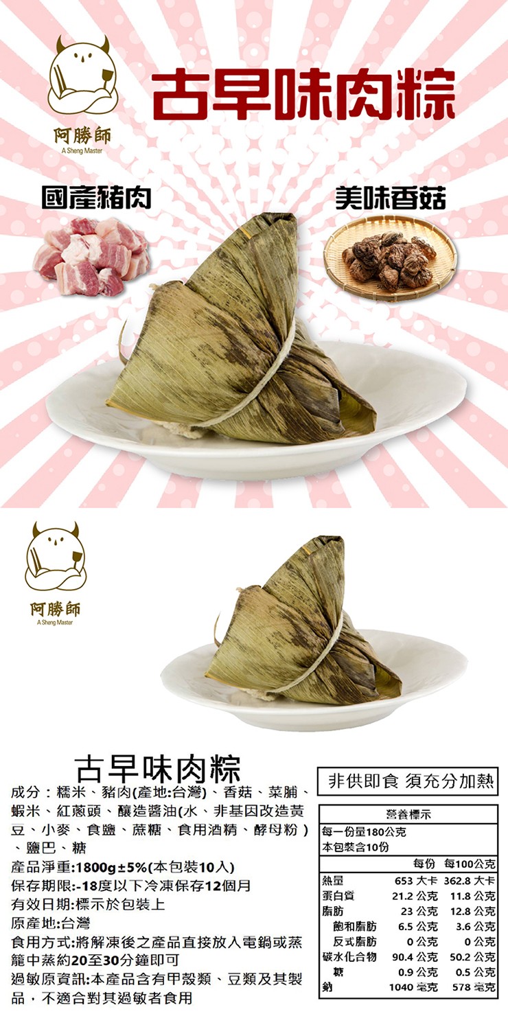 8 古早味肉粽，阿勝師，國產豬肉，美味香菇，阿勝師，古早味肉粽，成分:糯米、豬肉(產地:台灣)、香菇、菜脯、蝦米、紅蔥頭、釀造醬油(水、非基因改造黃，豆、小麥、食鹽、蔗糖、食用酒精、酵母粉)，鹽巴、糖，產品淨重:1800g±5%(本包裝10入)，非供