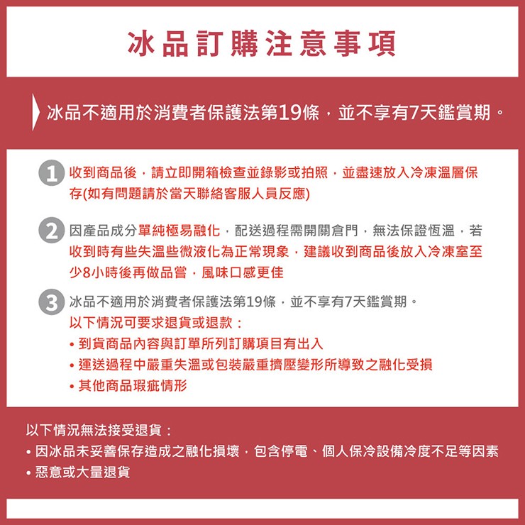 冰品訂購注意事項,冰品不適用於消費者保護法第19條,並不享有7天鑑賞期。1 收到商品後,請立即開箱檢查並錄影或拍照,並盡速放入冷凍溫層保,存(如有問題請於當天聯絡客服人員反應),2 因產品成分單純極易融化,配送過程需開關倉門,無法保證恆溫,若,收到時