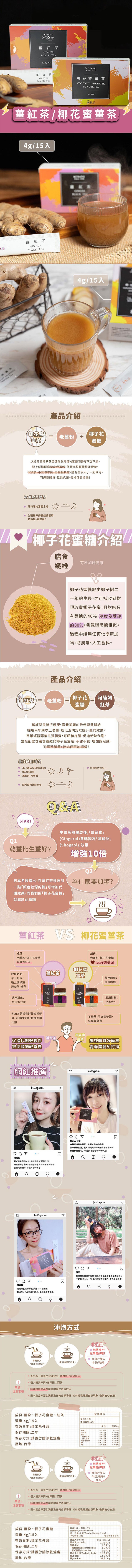 茶粒茶，薑紅茶，薑紅茶，椰花蜜 薑茶，薑紅茶/椰花蜜薑茶，4g/15入，薑紅茶，4g/15入，產品介紹，【椰花蜜，椰子花，老薑粉+，以純天然椰子花蜜糖取代黑糖,讓薑茶變得不甜不膩。配上低溫研磨帶皮老薑粉,保留完整薑纖維及營養。不燥熱、不含咖啡因,低糖