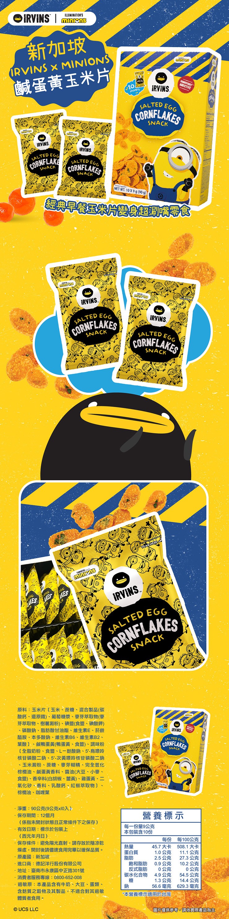 新加坡,鹹蛋黃玉米片,經典早餐玉米片婴身起瞶零食,原料:玉米片〔玉米、蔗糖、混合製品(碳,酸鈣、還原鐵)、葡萄糖漿、麥芽萃取物(麥,芽萃取物、樹薯澱粉)、碘鹽(食鹽、碘酸鉀),磷酸鈉、脂肪酸甘油酯、維生素E、菸鹼,醯胺、本多酸鈉、維生素B6、維生素B