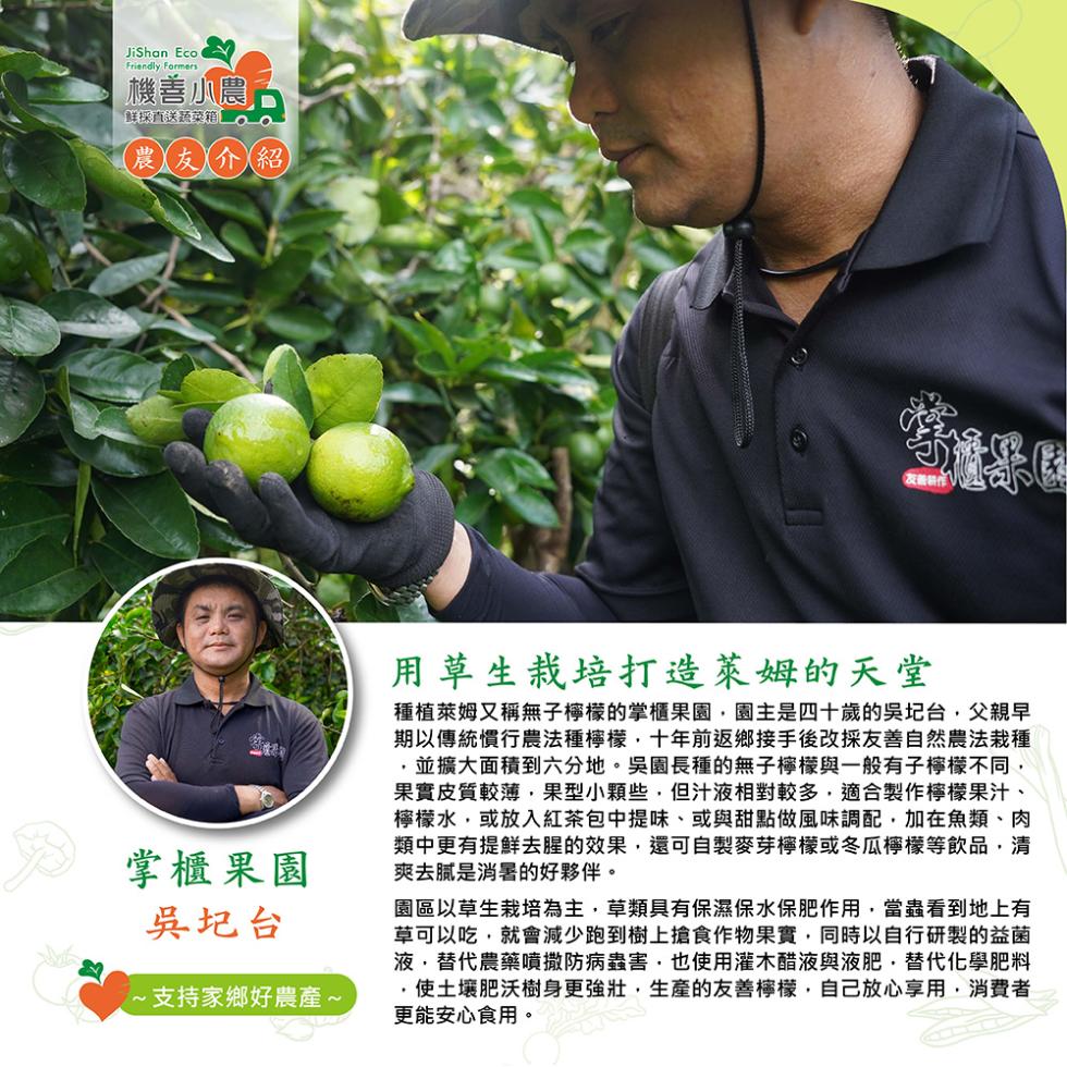 機善小農，鮮採直送蔬菜箱。農友介紹，掌櫃果園，吳圮台，·支持家鄉好農產~，用草生栽培打造萊姆的天堂，種植萊姆又稱無子檸檬的掌櫃果園,園主是四十歲的吳圮台,父親早，期以傳統慣行農法種檸檬,十年前返鄉接手後改採友善自然農法栽種，並擴大面積到六分地。吳園長