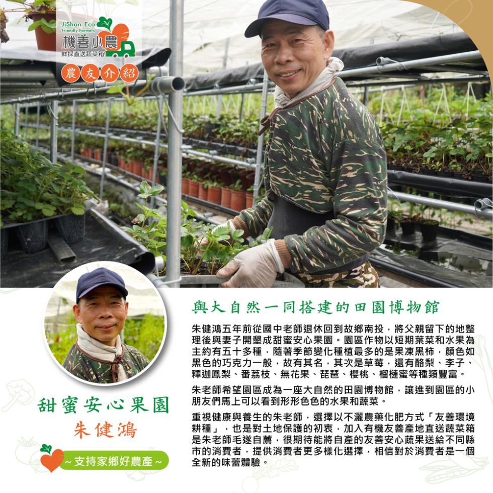 機善小農,鮮採直送蔬菜箱,農友人介紹,甜蜜安心果園,朱健鴻,支持家鄉好農產~,與大自然一同搭建的田園博物館,朱健鴻五年前從國中老師退休回到故鄉南投,將父親留下的地整,理後與妻子開墾成甜蜜安心果園。園區作物以短期葉菜和水果為,主約有五十多種,隨著季節變