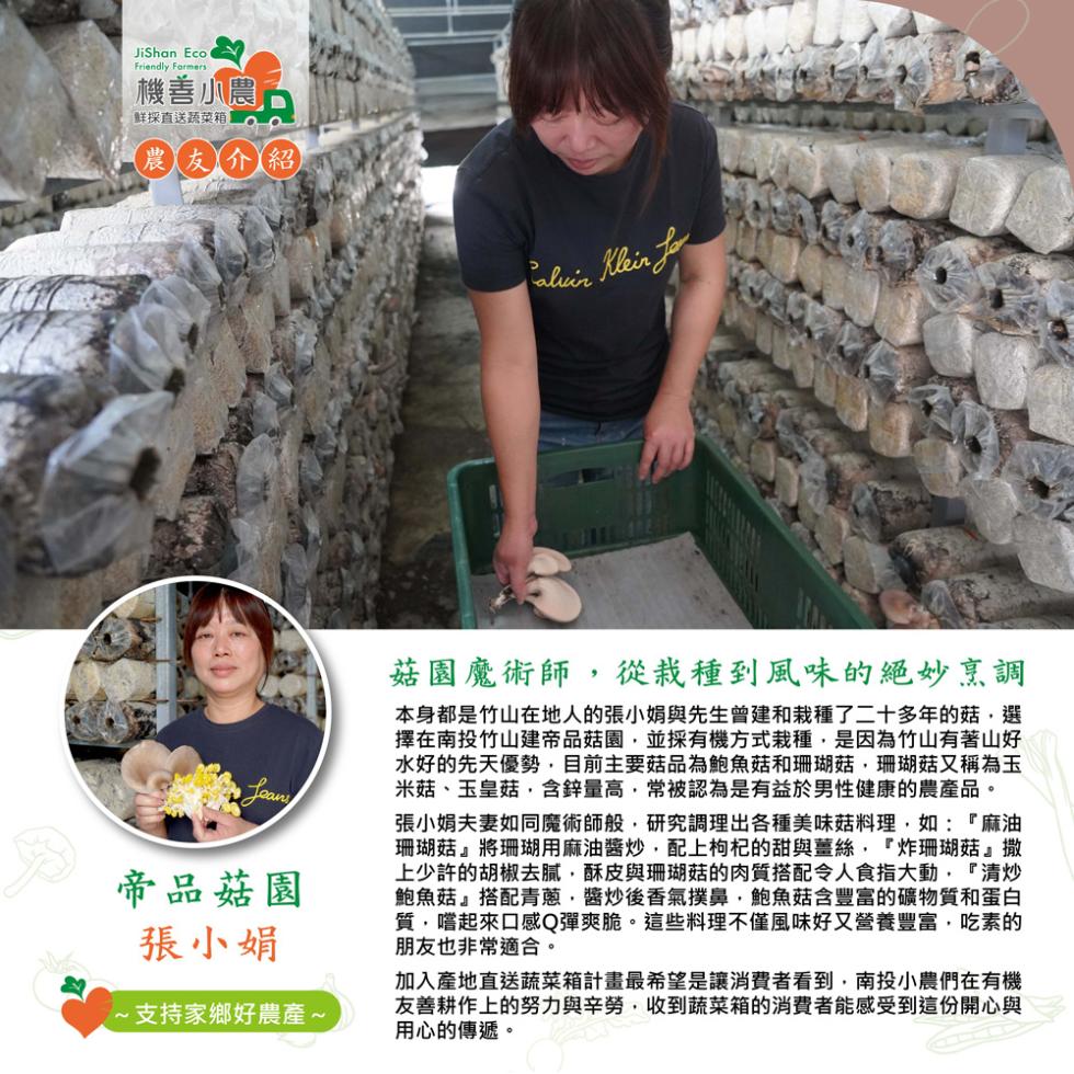 機善小農,鮮採直送蔬菜箱,農友介紹,帝品菇園,張小娟,支持家鄉好農產~,菇園魔術師,從栽種到風味的絕妙烹調,本身都是竹山在地人的張小娟與先生曾建和栽種了二十多年的菇,選,擇在南投竹山建帝品菇園,並採有機方式栽種,是因為竹山有著山好,水好的先天優勢,目