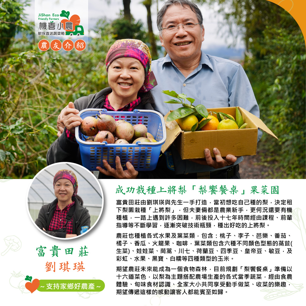 機善小農,鮮採直送蔬菜箱,農友介紹,富貴田莊,劉琪瑛,·支持家鄉好農產~,成功栽種上將梨梨饗餐桌果菜園,富貴田莊由劉琪瑛與先生一手打造,當初想吃自己種的梨,決定租,下梨園栽種上將梨,但夫妻倆都是農業新手,更何況還要有機,種植,一路上遇到許多困難,前後