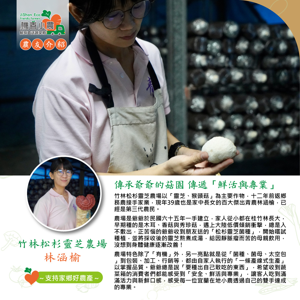 機善農,鮮採直送蔬菜箱。農友介紹,傳承爺爺的菇園 傳遞鮮活與專業竹林松杉靈芝農場以靈芝、猴頭菇為主要作物,十二年前返鄉,務農接手家業,現年39歲也是家中長女的百大傑出青農林涵榆,已,經是第三代農民。農場是爺爺於民國六十五年一手建立,家人從小都在桂竹林