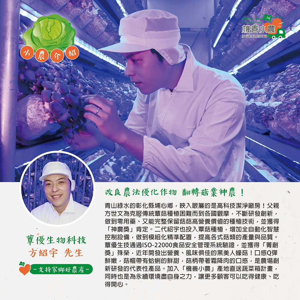小農介,蕈優生物科技,方紹宇 先生,~支持家鄉好農產~,機曽小農,改良農法優化作物 翻轉菇業神農!青山綠水的彰化縣埔心鄉,映入眼簾的是高科技潔淨廠房!父親,方世文為克服傳統蕈菇種植困難而到各國觀摩,不斷研發創新,做到零用藥、又能完整保留菇菇高營養價值