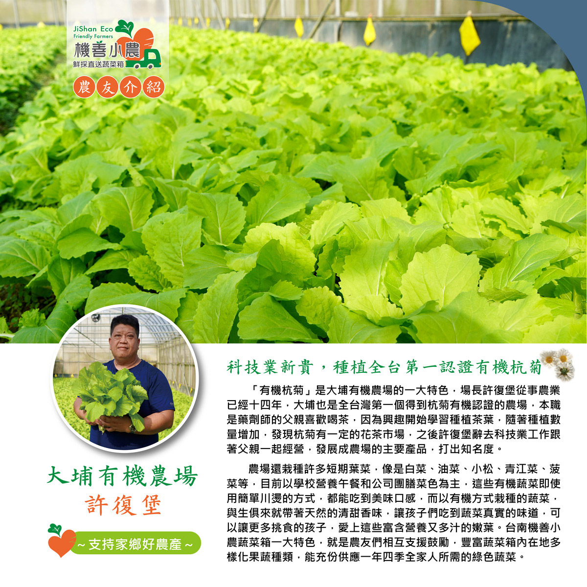機善小農，鮮採直送蔬菜箱，農友介紹，大埔有機農場，許復堡，·支持家鄉好農產~，科技業新貴,種植全台第一認證有機杭菊，有機杭菊是大埔有機農場的一大特色,場長許復堡從事農業，已經十四年,大埔也是全台灣第一個得到杭菊有機認證的農場,本職，是藥劑師的父親喜歡