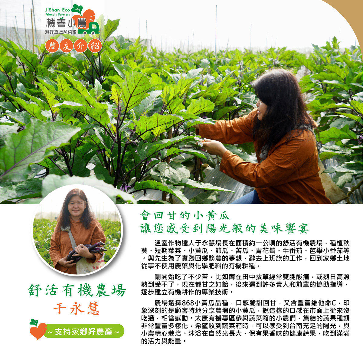 機善小農古，鮮採直送蔬菜箱，農友介紹，舒活有機農場，于永慧，·支持家鄉好農產~，會回甘的小黃瓜，讓您感受到陽光般的美味饗宴，溫室作物達人于永慧場長在面積約一公頃的舒活有機農場,種植秋，葵、短期葉菜、小黃瓜、節瓜、苦瓜、青花筍、牛番茄、芭樂小番茄等，與