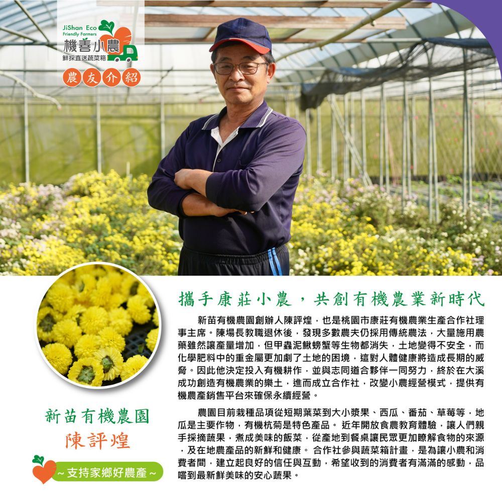 機善小農,鮮採直送蔬菜箱,農友介紹,新苗有機農園,陳評煌,~支持家鄉好農產~,攜手康莊小農,共創有機農業新時代,新苗有機農園創辦人陳評煌,也是桃園市康莊有機農業生產合作社理,事主席。陳場長教職退休後,發現多數農夫仍採用傳統農法,大量施用農,藥雖然讓產