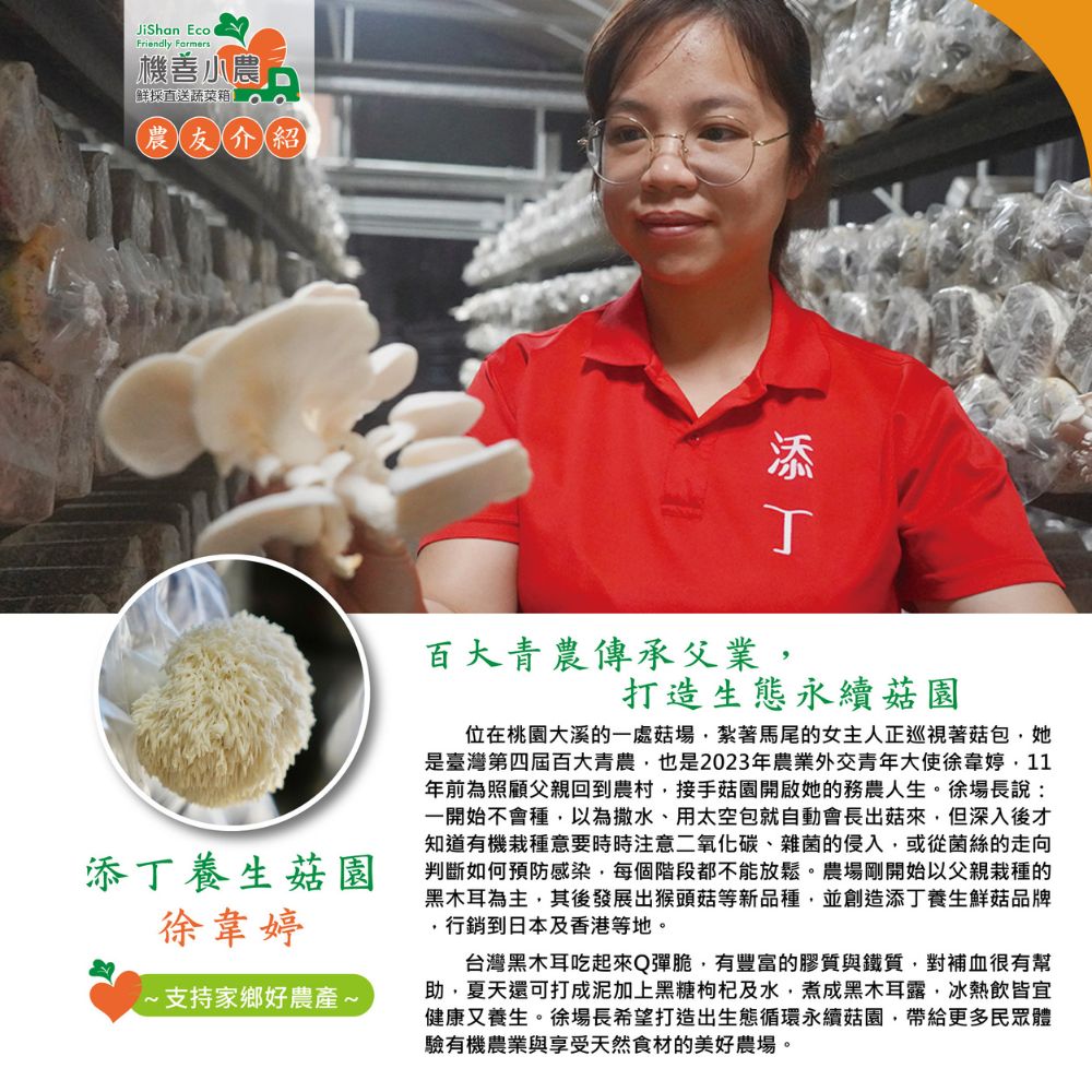 機善小農,鮮採直送蔬菜箱,農友介紹,添丁養生菇園,徐韋婷,·支持家鄉好農產∼,百大青農傳承父業,打造生態永續菇園,位在桃園大溪的一處菇場,紮著馬尾的女主人正巡視著菇包,她,是臺灣第四屆百大青農,也是2023年農業外交青年大使徐韋婷,11,年前為照顧父