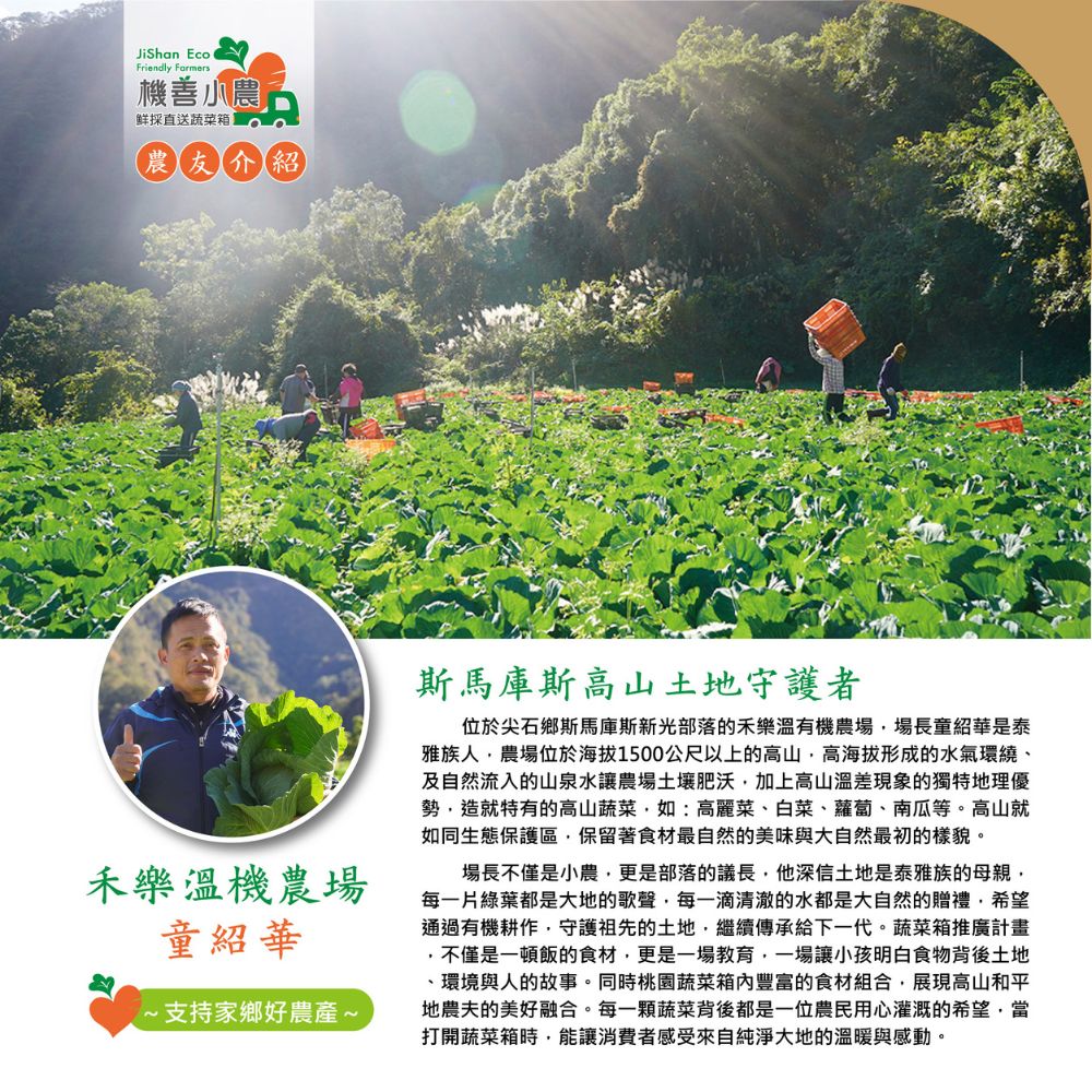 機善小農,鮮採直送蔬菜箱,農友介紹,禾樂溫機農場,童紹華,1~支持家鄉好農產~,斯馬庫斯高山土地守護者,位於尖石鄉斯馬庫斯新光部落的禾樂溫有機農場,場長童紹華是泰,雅族人,農場位於海拔1500公尺以上的高山,高海拔形成的水氣環繞、及自然流入的山泉水讓