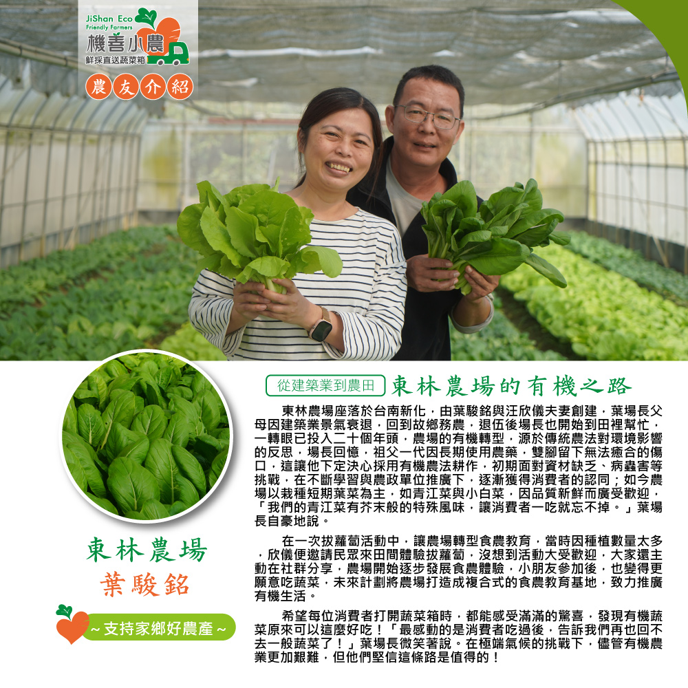 機善小農产，鮮採直送蔬菜箱，農友介紹，東林農場，葉駿銘，~支持家鄉好農產 ~，從建築業到農田 東林農場的有機之路，東林農場座落於台南新化,由葉駿銘與汪欣儀夫妻創建,葉場長父，母因建築業景氣衰退,回到故鄉務農,退伍後場長也開始到田裡幫忙,一轉眼已投入二
