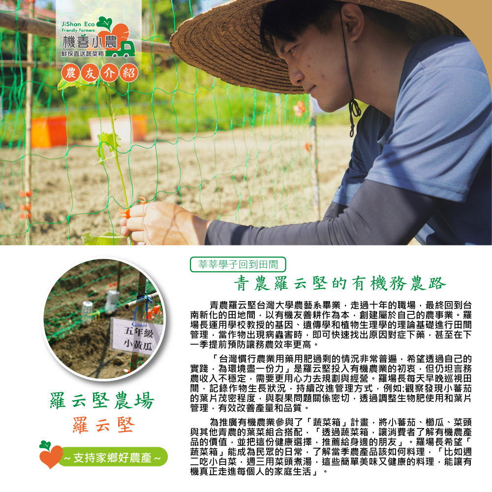 機善小農，鲜採直送蔬菜箱，(農友介紹，五年級，小黃瓜，羅云堅農場，羅云堅，·支持家鄉好農產~，莘莘學子回到田間，青農羅云堅的有機務農路，青農羅云堅台灣大學農藝系畢業,走過十年的職場,最終回到台，南新化的田地間,以有機友善耕作為本,創建屬於自己的農事業