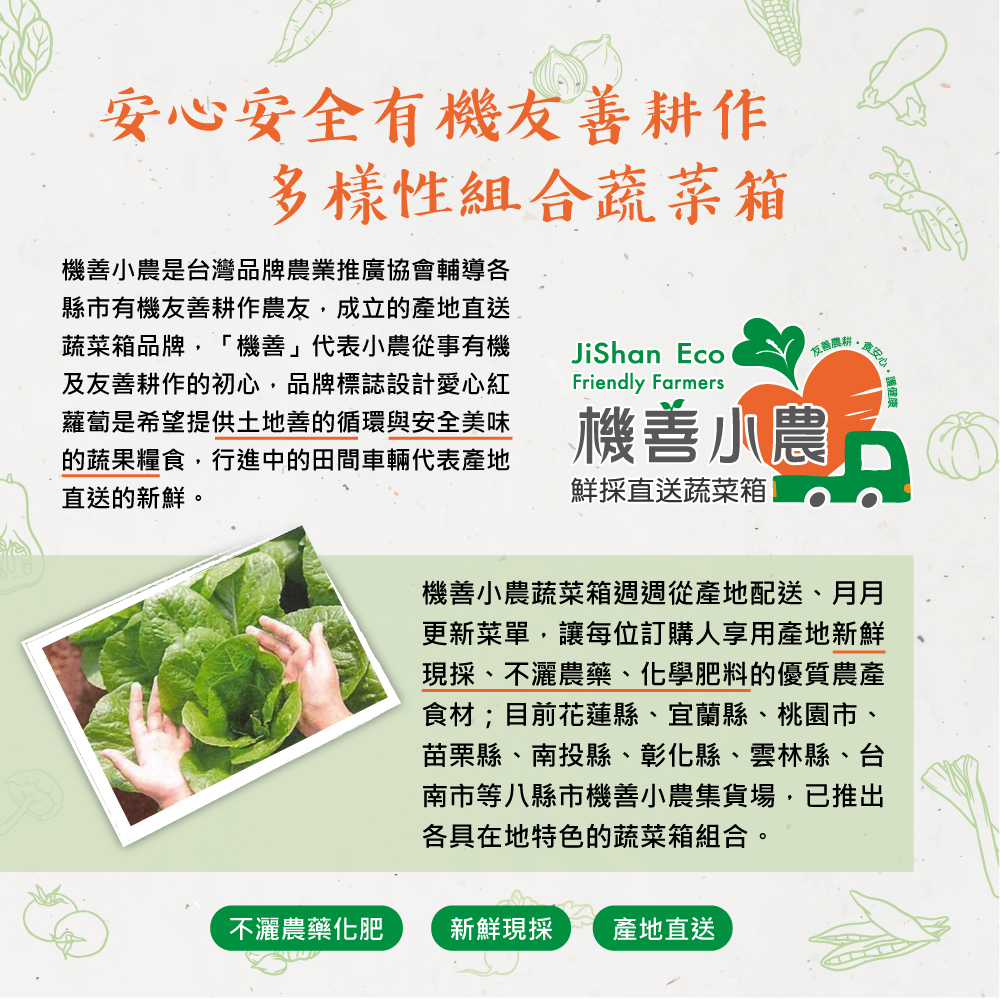 安心安全有機友善耕作，多樣性組合蔬菜箱，機善小農是台灣品牌農業推廣協會輔導各，縣市有機友善耕作農友,成立的產地直送，蔬菜箱品牌,機善代表小農從事有機，及友善耕作的初心,品牌標誌設計愛心紅，蘿蔔是希望提供土地善的循環與安全美味，的蔬果糧食,行進中的田間