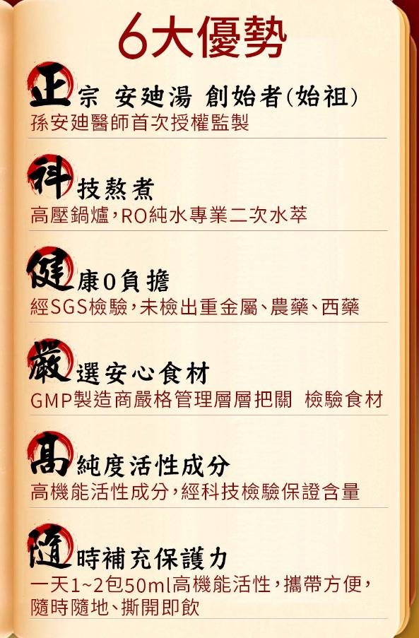 6大優勢Ⓡ，上 宗 安迪湯 創始者(始祖)，孫安廸醫師首次授權監製，件 技熬煮，高壓鍋爐,RO純水專業二次水萃，健康 0負擔，經SGS檢驗,未檢出重金屬、農藥、西藥，嚴選安心食材，GMP製造商嚴格管理層層把關 檢驗食材，高純度活性成分，高機能活性成分