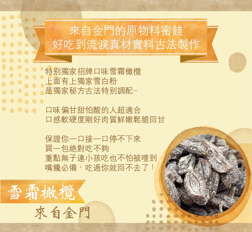 來自金門的原物料蜜餞，好吃到流淚真材實料古法製作，特别獨家招牌口味雪霜橄欖，上面有上獨家雪白粉，是獨家秘方古法特别調配~，口味偏甘甜怕酸的人超適合，口感軟硬度剛好肉質鮮嫩鬆脆回甘，保證你一口接一口停不下來，買一包絶對吃不夠，重點無子連小孩吃也不怕被噎