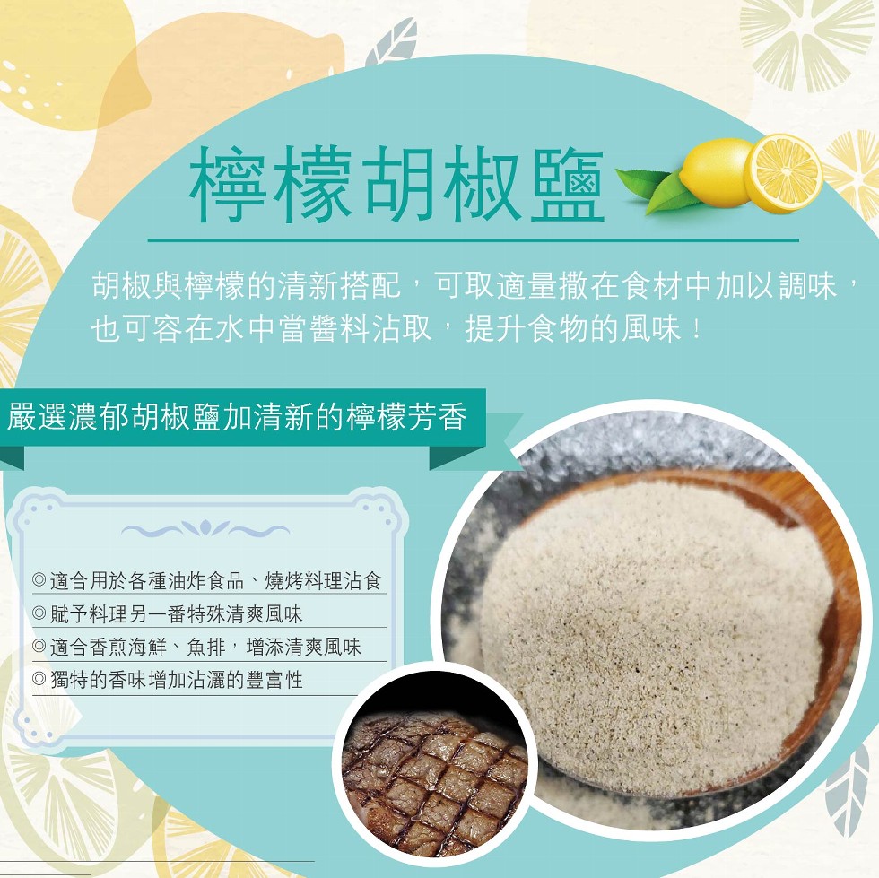 檸檬胡椒鹽で，胡椒與檸檬的清新搭配,可取適量撒在食材中加以調味，也可容在水中當醬料沾取,提升食物的風味!嚴選濃郁胡椒鹽加清新的檸檬芳香，O適合用於各種油炸食品、燒烤料理沾食，O賦予料理另一番特殊清爽風味，O適合香煎海鮮、魚排,增添清爽風味，O獨特的香