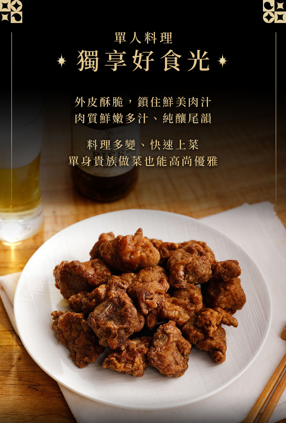 單人料理,獨享好食光,外皮酥脆,鎖住鮮美肉汁,肉質鮮嫩多汁、純釀尾韻,料理多變、快速上菜,單身貴族做菜也能高尚優雅。