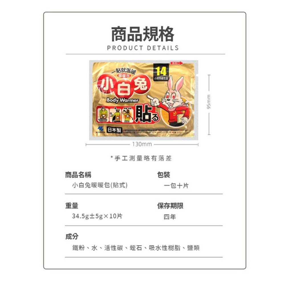 商品名稱,商品規格,一貼就温暖,小白兔,日本製,小白兔暖暖包(貼式),小時得基情况,34.5g±5g×10片, 手工測量略有落差,一包十片,保存期限,鐵粉、水、活性碳、蛭石、吸水性樹脂、鹽類。