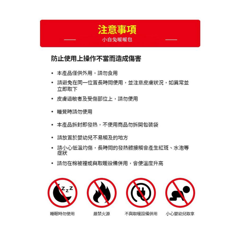 防止使用上操作不當而造成傷害,本產品僅供外用,請勿食用,請避免在同一位置長時間使用,並注意皮膚狀況,如異常並,立即取下,• 皮膚過敏者及受傷部位上,請勿使用,睡覺時請勿使用,注意事項,小白兔暖暖包,本產品拆封即發熱,不使用商品勿拆開包裝袋,請放置於嬰