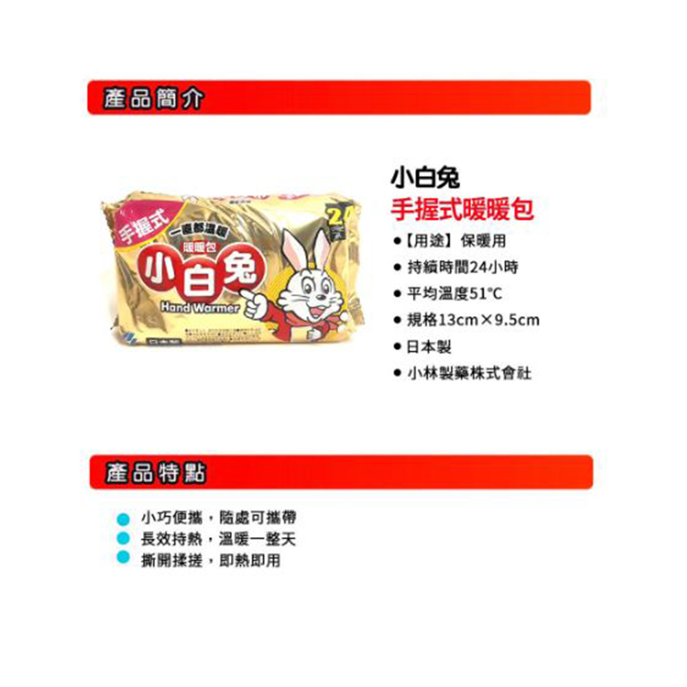 產品簡介，一直都組裝，暖暖包，小白兔，手握式，產品特點，小巧便攜,隨處可攜帶，長效持熱,溫暖一整天，撕開揉搓,即热即用，小白兔，手握式暖暖包，【用途】保暖用，● 持續時間24小時，● 平均温度51C，●規格13cm×9.5cm，●日本製，小林製藥株式