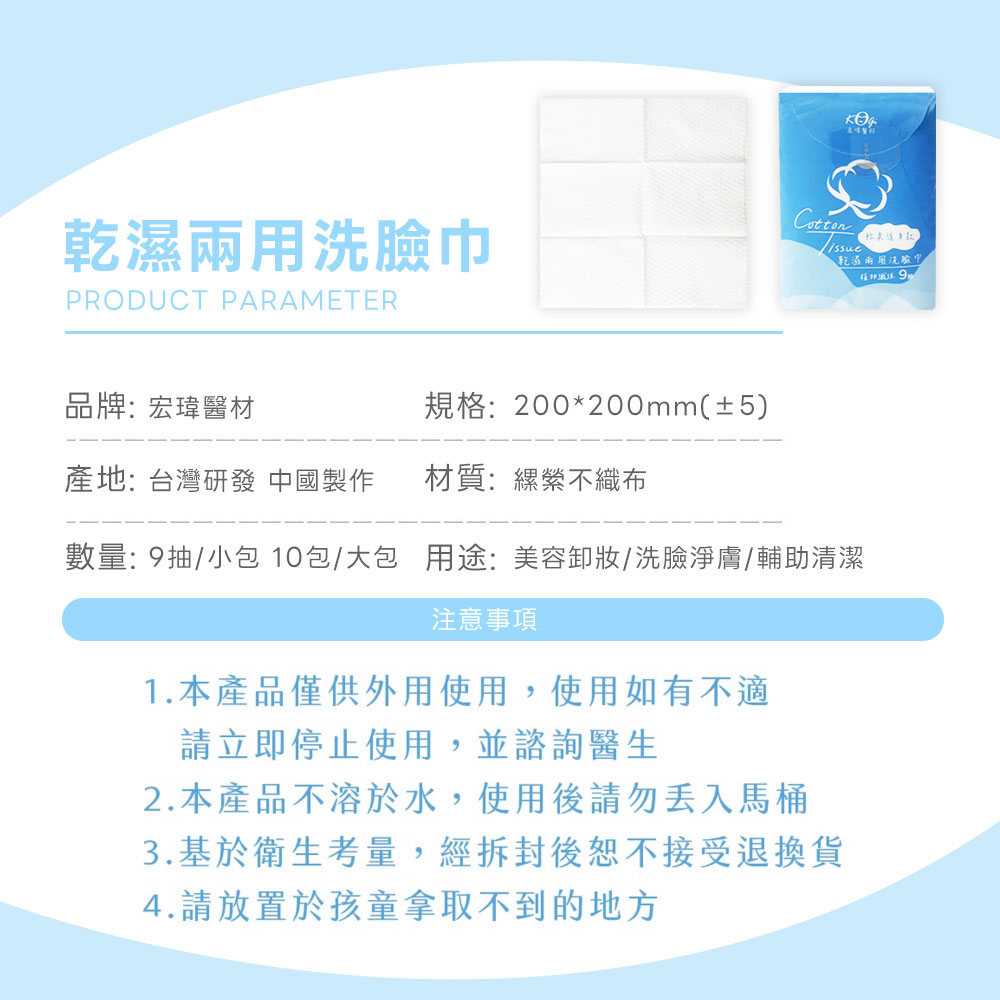 乾濕兩用洗臉巾，品牌:宏瑋醫材，規格:200200mm(±5)，產地:台灣研發 中國製作，材質:縲縈不織布，乾濕兩用洗臉巾，數量: 9抽/小包 10包/大包 用途:美容卸妝/洗臉淨膚/輔助清潔，注意事項，1.本產品僅供外用使用,使用如有不適，請立即停