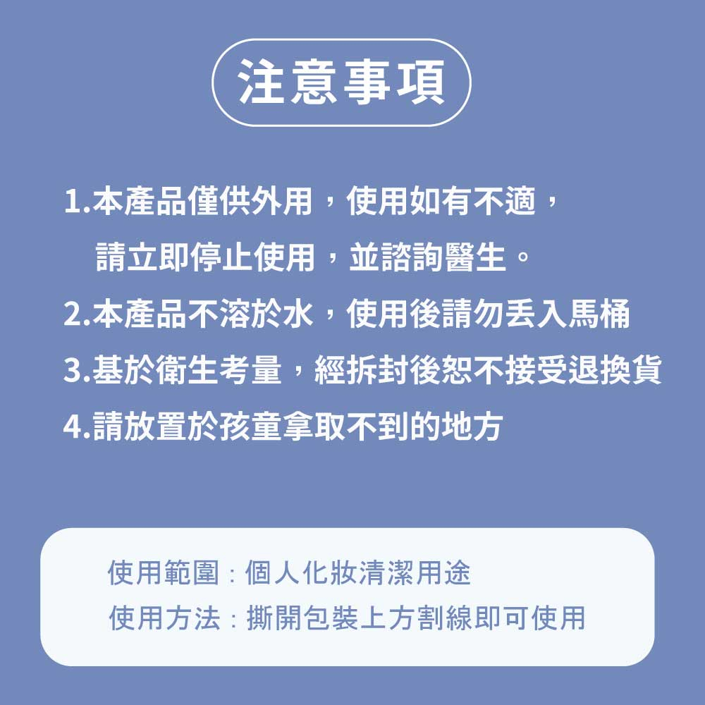 注意事項，1.本產品僅供外用,使用如有不適,請立即停止使用,並諮詢醫生。2.本產品不溶於水,使用後請勿丟入馬桶，3.基於衛生考量,經拆封後恕不接受退換貨，4.請放置於孩童拿取不到的地方，使用範圍:個人化妝清潔用途，使用方法:撕開包裝上方割線即可使用。