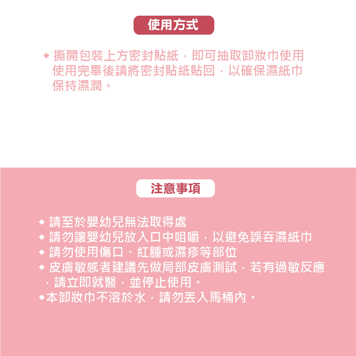 使用方式，♦ 撕開包裝上方密封貼紙,即可抽取卸妝巾使用，使用完畢後請將密封貼紙貼回,以確保濕紙巾，保持濕潤。注意事項，♦請至於嬰幼兒無法取得處，●請勿讓嬰幼兒放入口中咀嚼,以避免誤吞濕紙巾，●請勿使用傷口、紅腫或濕疹等部位，皮膚敏感者建議先做局部皮膚