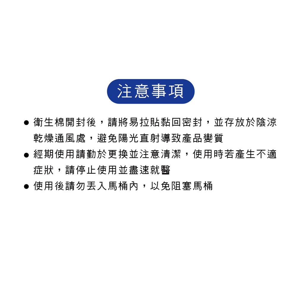 注意事項,衛生棉開封後,請將易拉貼黏回密封,並存放於陰涼,乾燥通風處,避免陽光直射導致產品變質,經期使用請勤於更換並注意清潔,使用時若產生不適,症狀,請停止使用並盡速就醫,使用後請勿丟入馬桶內,以免阻塞馬桶。