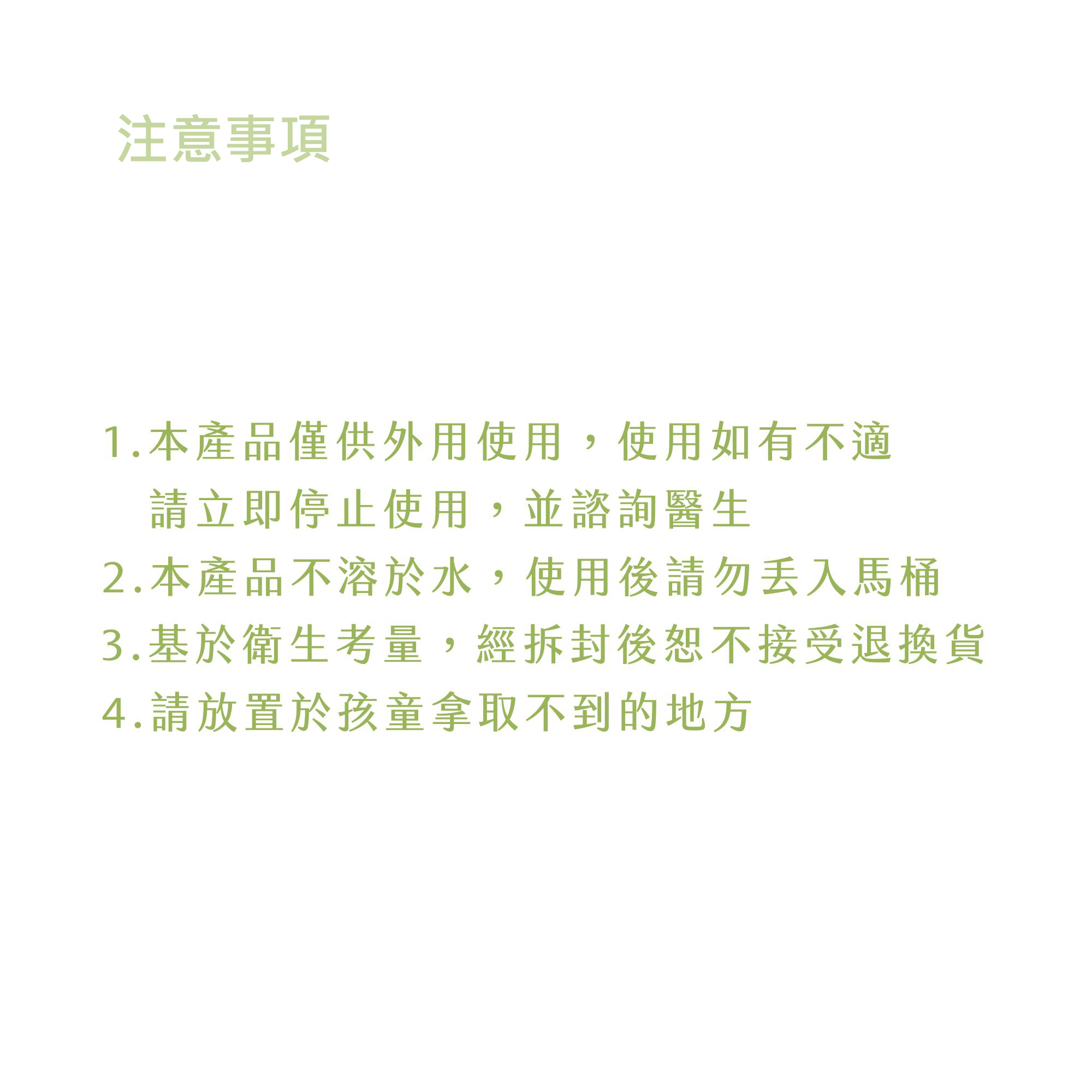 注意事項,1.本產品僅供外用使用,使用如有不適,請立即停止使用,並諮詢醫生,2.本產品不溶於水,使用後請勿丟入馬桶,3.基於衛生考量,經拆封後恕不接受退換貨,4.請放置於孩童拿取不到的地方。