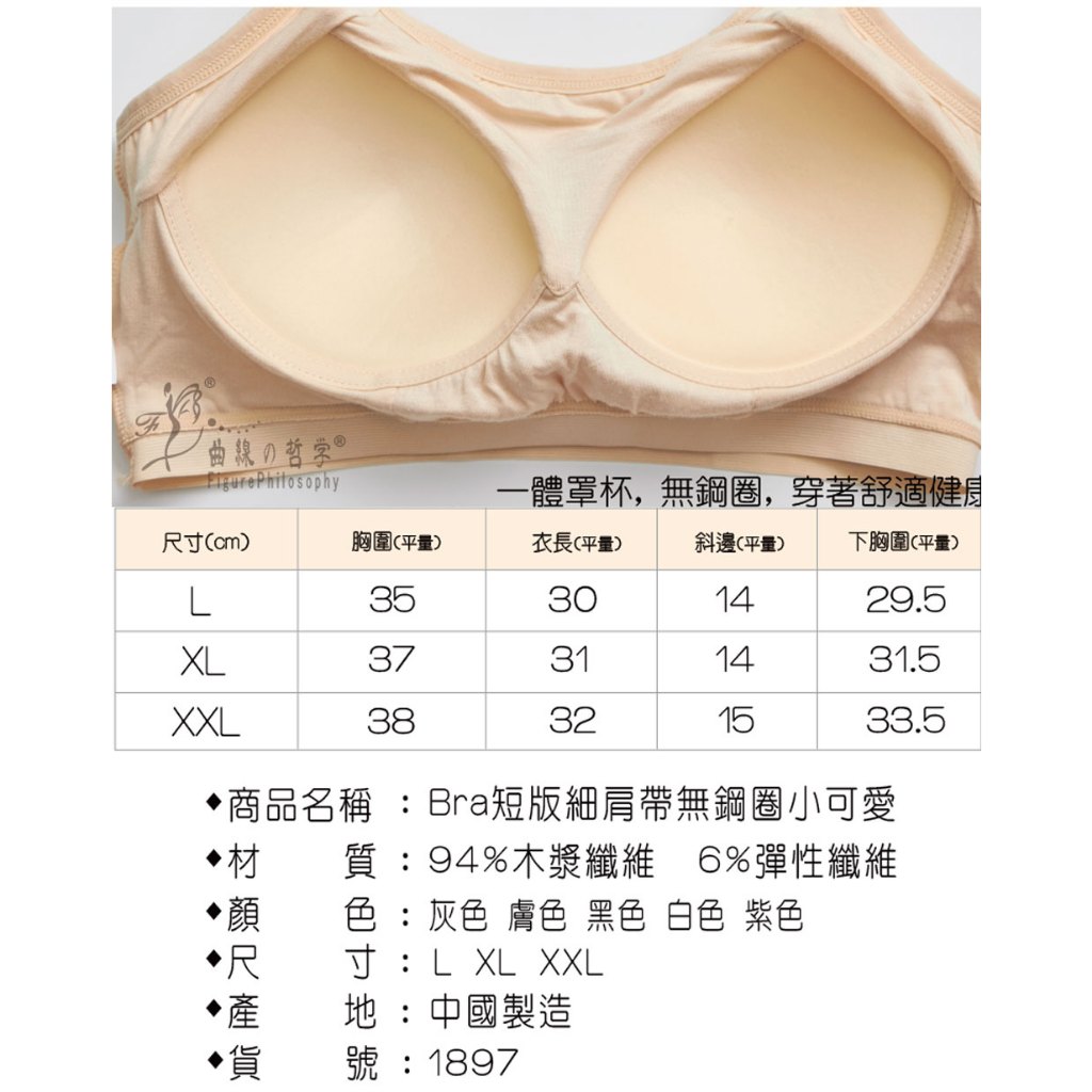 曲の哲学，一體罩杯,無鋼圈,穿著舒適健康，尺寸(cm)，胸圍(平量)，衣長(平量)，斜邊(平量)，下胸圍(平量)，•商品名稱 :Bra短版細肩帶無鋼圈小可愛，質:94%木漿纖維6%彈性纖維，色:灰色膚色 黑色 白色 紫色，寸:L XL XXL，地:中