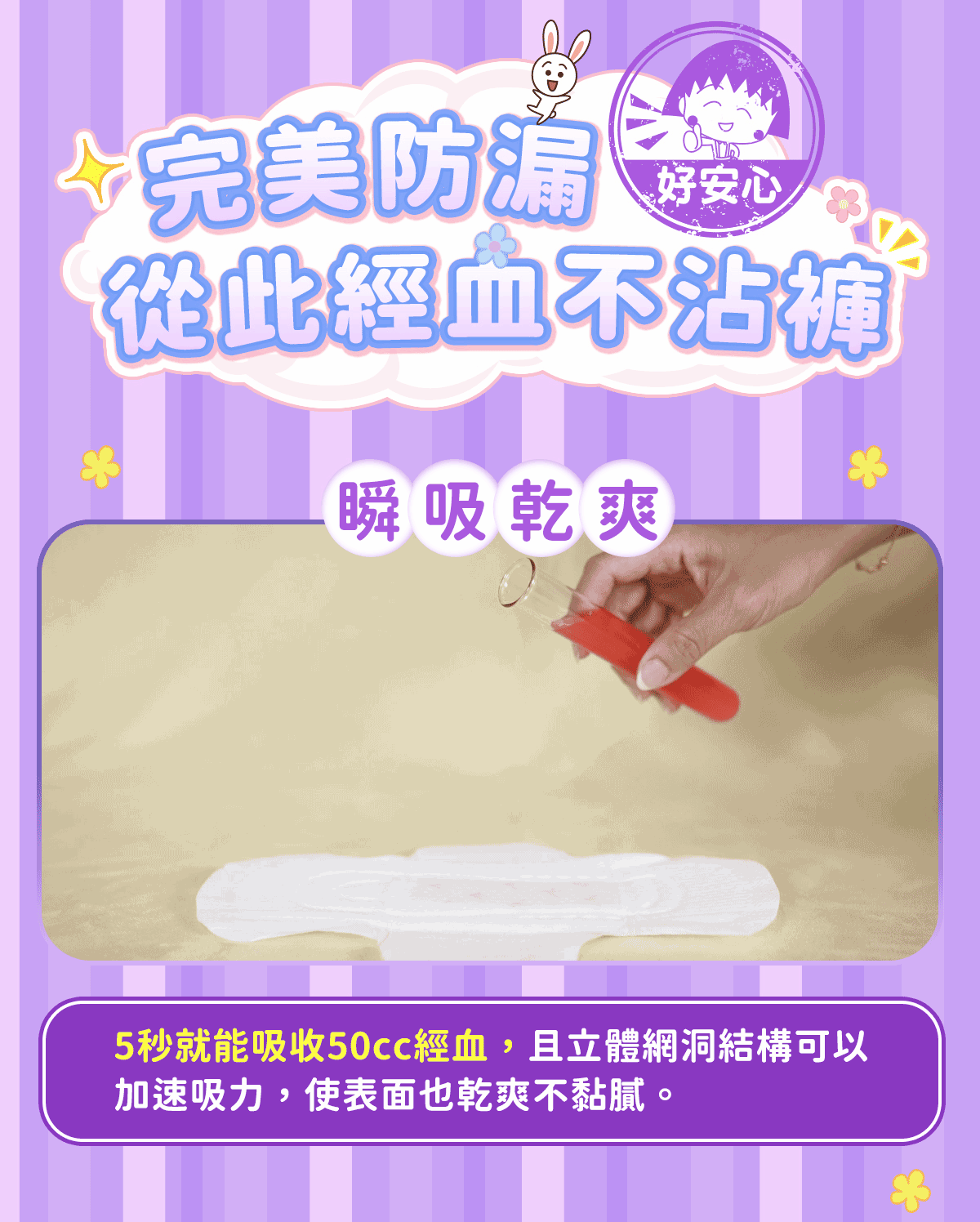 4完美防漏,好安心,從此經血不沾褲,瞬吸乾爽,5秒就能吸收50cc經血,且立體網洞結構可以,加速吸力,使表面也乾爽不黏膩,。