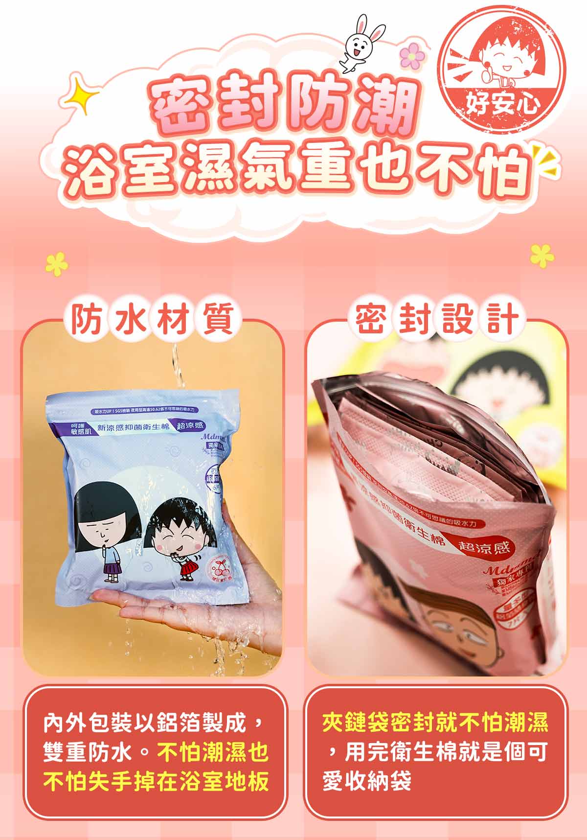 密封防潮,好安心,浴室濕氣重也不怕。防水材質,密封設計,∵吸水力UPSGS檢驗 夜用型高速50.62個不可思睛的吸水力,呵護 新涼感抑菌衛生棉 超涼感),敏感肌,內外包裝以鋁箔製成,雙重防水。不怕潮濕也,不怕失手掉在浴室地板,TEA1525062醬不