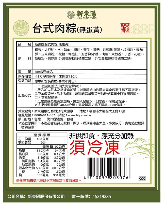 重量180公克x5入，保存期限-18℃冷凍保存:未開封180天，有效日期 標示於包裝表面(西元年月日)，加熱方式，新東陽，台式肉粽(無蛋黃)，名新東陽台式肉粽(無蛋黃)，糯米、大豆油、水、豬肉、醬油、栗子、香菇、油蔥酥(蔥頭、棕櫚油、麥麩，酥、玉米澱