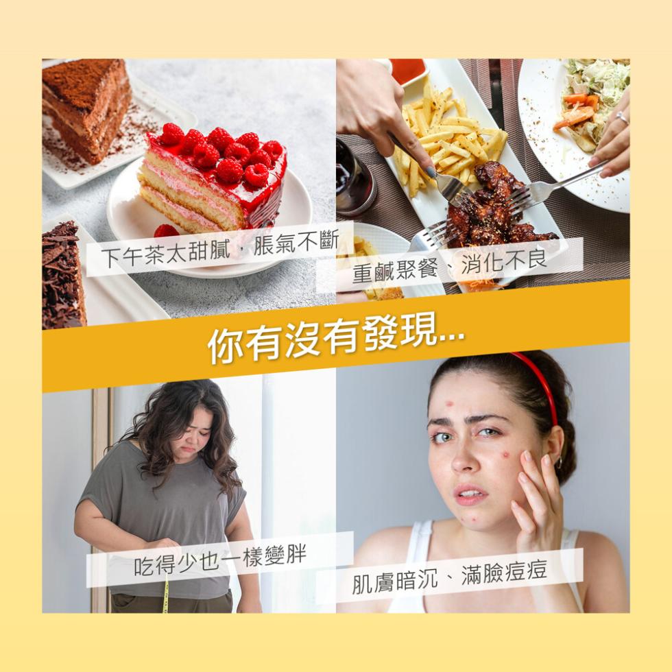 下午茶太甜膩,脹氣不斷，重鹹聚餐、消化不良，你有沒有發現，吃得少也一樣變胖，肌膚暗沉、滿臉痘痘。