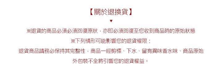 【關於退換貨】，※退貨的商品必須必須回復原狀,亦即必須回復至您收到商品時的原始狀態，※下列情形可能影響您的退貨權限:退貨商品請務必保持其完整性,商品一經剪標、下水、留有異味香水味、商品原始，外包装不全將引響您的退貨權益。